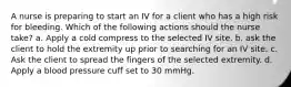 A nurse is preparing to start an IV for a client who has a high risk for bleeding. Which of the following actions should the nurse take? a. Apply a cold compress to the selected IV site. b. ask the client to hold the extremity up prior to searching for an IV site. c. Ask the client to spread the fingers of the selected extremity. d. Apply a blood pressure cuff set to 30 mmHg.