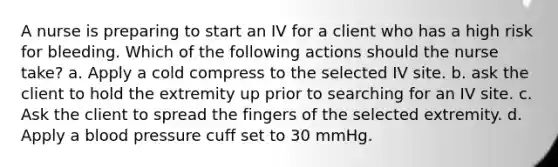 A nurse is preparing to start an IV for a client who has a high risk for bleeding. Which of the following actions should the nurse take? a. Apply a cold compress to the selected IV site. b. ask the client to hold the extremity up prior to searching for an IV site. c. Ask the client to spread the fingers of the selected extremity. d. Apply a blood pressure cuff set to 30 mmHg.