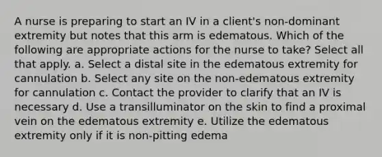 A nurse is preparing to start an IV in a client's non-dominant extremity but notes that this arm is edematous. Which of the following are appropriate actions for the nurse to take? Select all that apply. a. Select a distal site in the edematous extremity for cannulation b. Select any site on the non-edematous extremity for cannulation c. Contact the provider to clarify that an IV is necessary d. Use a transilluminator on the skin to find a proximal vein on the edematous extremity e. Utilize the edematous extremity only if it is non-pitting edema