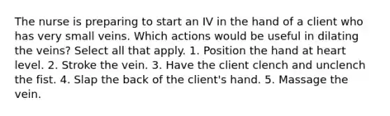 The nurse is preparing to start an IV in the hand of a client who has very small veins. Which actions would be useful in dilating the veins? Select all that apply. 1. Position the hand at heart level. 2. Stroke the vein. 3. Have the client clench and unclench the fist. 4. Slap the back of the client's hand. 5. Massage the vein.