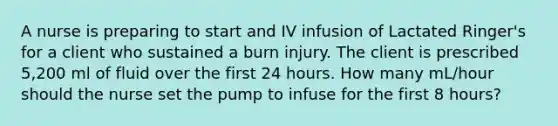 A nurse is preparing to start and IV infusion of Lactated Ringer's for a client who sustained a burn injury. The client is prescribed 5,200 ml of fluid over the first 24 hours. How many mL/hour should the nurse set the pump to infuse for the first 8 hours?