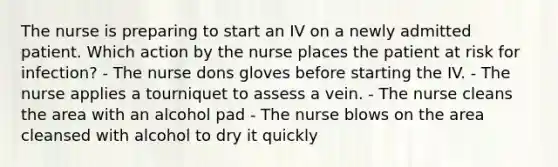 The nurse is preparing to start an IV on a newly admitted patient. Which action by the nurse places the patient at risk for infection? - The nurse dons gloves before starting the IV. - The nurse applies a tourniquet to assess a vein. - The nurse cleans the area with an alcohol pad - The nurse blows on the area cleansed with alcohol to dry it quickly