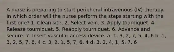 A nurse is preparing to start peripheral intravenous (IV) therapy. In which order will the nurse perform the steps starting with the first one? 1. Clean site. 2. Select vein. 3. Apply tourniquet. 4. Release tourniquet. 5. Reapply tourniquet. 6. Advance and secure. 7. Insert vascular access device. a. 1, 3, 2, 7, 5, 4, 6 b. 1, 3, 2, 5, 7, 6, 4 c. 3, 2, 1, 5, 7, 6, 4 d. 3, 2, 4, 1, 5, 7, 6