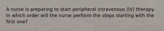 A nurse is preparing to start peripheral intravenous (IV) therapy. In which order will the nurse perform the steps starting with the first one?