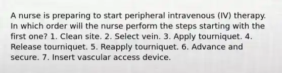 A nurse is preparing to start peripheral intravenous (IV) therapy. In which order will the nurse perform the steps starting with the first one? 1. Clean site. 2. Select vein. 3. Apply tourniquet. 4. Release tourniquet. 5. Reapply tourniquet. 6. Advance and secure. 7. Insert vascular access device.