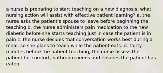 a nurse is preparing to start teaching on a new diagnosis. what nursing action will assist with effective patient learning? a. the nurse asks the patient's spouse to leave before beginning the teaching b. the nurse administers pain medication to the new diabetic before she starts teaching just in case the patient is in pain c. the nurse decides that conversation works best during a meal, so she plans to teach while the patient eats. d. thirty minutes before the patient teaching, the nurse assess the patient for comfort, bathroom needs and ensures the patient has eaten