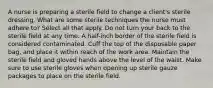 A nurse is preparing a sterile field to change a client's sterile dressing. What are some sterile techniques the nurse must adhere to? Select all that apply. Do not turn your back to the sterile field at any time. A half-inch border of the sterile field is considered contaminated. Cuff the top of the disposable paper bag, and place it within reach of the work area. Maintain the sterile field and gloved hands above the level of the waist. Make sure to use sterile gloves when opening up sterile gauze packages to place on the sterile field.