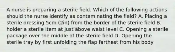 A nurse is preparing a sterile field. Which of the following actions should the nurse identify as contaminating the field? A. Placing a sterile dressing 5cm (2in) from the border of the sterile field B. holder a sterile item at just above waist level C. Opening a sterile package over the middle of the sterile field D. Opening the sterile tray by first unfolding the flap farthest from his body