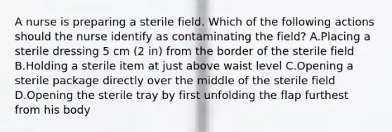 A nurse is preparing a sterile field. Which of the following actions should the nurse identify as contaminating the field? A.Placing a sterile dressing 5 cm (2 in) from the border of the sterile field B.Holding a sterile item at just above waist level C.Opening a sterile package directly over the middle of the sterile field D.Opening the sterile tray by first unfolding the flap furthest from his body