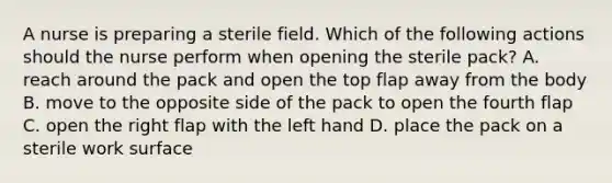 A nurse is preparing a sterile field. Which of the following actions should the nurse perform when opening the sterile pack? A. reach around the pack and open the top flap away from the body B. move to the opposite side of the pack to open the fourth flap C. open the right flap with the left hand D. place the pack on a sterile work surface