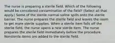 The nurse is preparing a sterile field. Which of the following would be considered contamination of the field? (Select all that apply.) Some of the sterile normal saline spills onto the sterile barrier. The nurse prepares the sterile field and leaves the room to get more sterile supplies. When a sterile item falls off the sterile field, the nurse opens a new sterile item. The nurse prepares the sterile field immediately before the procedure. Nonsterile items are added to the sterile field.