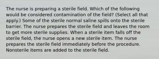 The nurse is preparing a sterile field. Which of the following would be considered contamination of the field? (Select all that apply.) Some of the sterile normal saline spills onto the sterile barrier. The nurse prepares the sterile field and leaves the room to get more sterile supplies. When a sterile item falls off the sterile field, the nurse opens a new sterile item. The nurse prepares the sterile field immediately before the procedure. Nonsterile items are added to the sterile field.