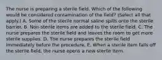 The nurse is preparing a sterile field. Which of the following would be considered contamination of the field? (Select all that apply.) A. Some of the sterile normal saline spills onto the sterile barrier. B. Non-sterile items are added to the sterile field. C. The nurse prepares the sterile field and leaves the room to get more sterile supplies. D. The nurse prepares the sterile field immediately before the procedure. E. When a sterile item falls off the sterile field, the nurse opens a new sterile item.