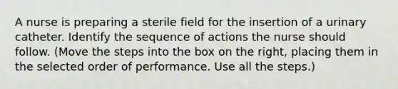 A nurse is preparing a sterile field for the insertion of a urinary catheter. Identify the sequence of actions the nurse should follow. (Move the steps into the box on the right, placing them in the selected order of performance. Use all the steps.)