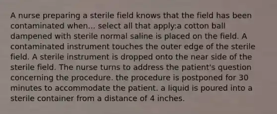 A nurse preparing a sterile field knows that the field has been contaminated when... select all that apply:a cotton ball dampened with sterile normal saline is placed on the field. A contaminated instrument touches the outer edge of the sterile field. A sterile instrument is dropped onto the near side of the sterile field. The nurse turns to address the patient's question concerning the procedure. the procedure is postponed for 30 minutes to accommodate the patient. a liquid is poured into a sterile container from a distance of 4 inches.