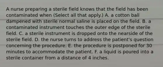 A nurse preparing a sterile field knows that the field has been contaminated when (Select all that apply.) A. a cotton ball dampened with sterile normal saline is placed on the field. B. a contaminated instrument touches the outer edge of the sterile field. C. a sterile instrument is dropped onto the nearside of the sterile field. D. the nurse turns to address the patient's question concerning the procedure. E. the procedure is postponed for 30 minutes to accommodate the patient. F. a liquid is poured into a sterile container from a distance of 4 inches.