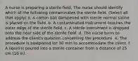 A nurse is preparing a sterile field. The nurse should identify which of the following contaminates the sterile field. (Select all that apply) a. A cotton ball dampened with sterile normal saline is placed on the field. b. A contaminated instrument touches the outer edge of the sterile field. c. A sterile instrument is dropped onto the near side of the sterile field. d. The nurse turns to address the client's question concerning the procedure. e. The procedure is postponed for 30 min to accommodate the client. f. A liquid is poured into a sterile container from a distance of 25 cm (10 in).