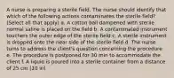 A nurse is preparing a sterile field. The nurse should identify that which of the following actions contaminates the sterile field? (Select all that apply) a. A cotton ball dampened with sterile normal saline is placed on the field b. A contaminated instrument touchers the outer edge of the sterile field c. A sterile instrument is dropped onto the near side of the sterile field d. The nurse turns to address the client's question concerning the procedure e. The procedure is postponed for 30 min to accommodate the client f. A liquid is poured into a sterile container from a distance of 25 cm (10 in)