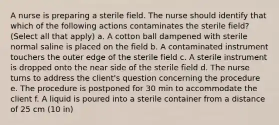 A nurse is preparing a sterile field. The nurse should identify that which of the following actions contaminates the sterile field? (Select all that apply) a. A cotton ball dampened with sterile normal saline is placed on the field b. A contaminated instrument touchers the outer edge of the sterile field c. A sterile instrument is dropped onto the near side of the sterile field d. The nurse turns to address the client's question concerning the procedure e. The procedure is postponed for 30 min to accommodate the client f. A liquid is poured into a sterile container from a distance of 25 cm (10 in)