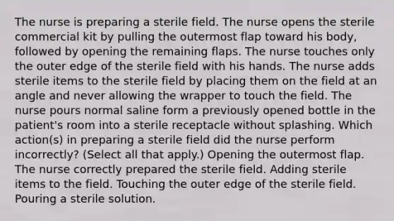 The nurse is preparing a sterile field. The nurse opens the sterile commercial kit by pulling the outermost flap toward his body, followed by opening the remaining flaps. The nurse touches only the outer edge of the sterile field with his hands. The nurse adds sterile items to the sterile field by placing them on the field at an angle and never allowing the wrapper to touch the field. The nurse pours normal saline form a previously opened bottle in the patient's room into a sterile receptacle without splashing. Which action(s) in preparing a sterile field did the nurse perform incorrectly? (Select all that apply.) Opening the outermost flap. The nurse correctly prepared the sterile field. Adding sterile items to the field. Touching the outer edge of the sterile field. Pouring a sterile solution.