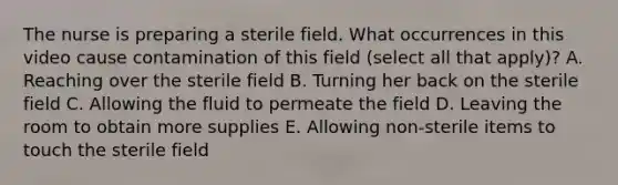 The nurse is preparing a sterile field. What occurrences in this video cause contamination of this field (select all that apply)? A. Reaching over the sterile field B. Turning her back on the sterile field C. Allowing the fluid to permeate the field D. Leaving the room to obtain more supplies E. Allowing non-sterile items to touch the sterile field