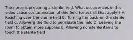 The nurse is preparing a sterile field. What occurrences in this video cause contamination of this field (select all that apply)? A. Reaching over the sterile field B. Turning her back on the sterile field C. Allowing the fluid to permeate the field D. Leaving the room to obtain more supplies E. Allowing nonsterile items to touch the sterile field