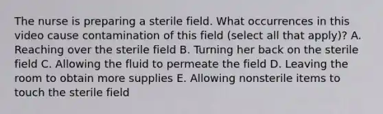 The nurse is preparing a sterile field. What occurrences in this video cause contamination of this field (select all that apply)? A. Reaching over the sterile field B. Turning her back on the sterile field C. Allowing the fluid to permeate the field D. Leaving the room to obtain more supplies E. Allowing nonsterile items to touch the sterile field