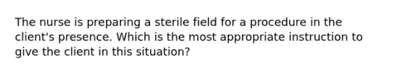 The nurse is preparing a sterile field for a procedure in the client's presence. Which is the most appropriate instruction to give the client in this situation?