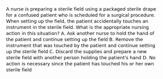 A nurse is preparing a sterile field using a packaged sterile drape for a confused patient who is scheduled for a surgical procedure. When setting up the field, the patient accidentally touches an instrument in the sterile field. What is the appropriate nursing action in this situation? A. Ask another nurse to hold the hand of the patient and continue setting up the field B. Remove the instrument that was touched by the patient and continue setting up the sterile field C. Discard the supplies and prepare a new sterile field with another person holding the patient's hand D. No action is necessary since the patient has touched his or her own sterile field