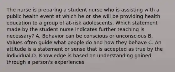 The nurse is preparing a student nurse who is assisting with a public health event at which he or she will be providing health education to a group of at-risk adolescents. Which statement made by the student nurse indicates further teaching is necessary? A. Behavior can be conscious or unconscious B. Values often guide what people do and how they behave C. An attitude is a statement or sense that is accepted as true by the individual D. Knowledge is based on understanding gained through a person's experiences