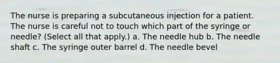 The nurse is preparing a subcutaneous injection for a patient. The nurse is careful not to touch which part of the syringe or needle? (Select all that apply.) a. The needle hub b. The needle shaft c. The syringe outer barrel d. The needle bevel