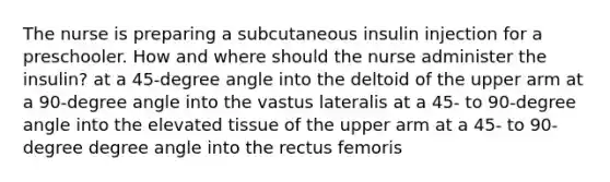 The nurse is preparing a subcutaneous insulin injection for a preschooler. How and where should the nurse administer the insulin? at a 45-degree angle into the deltoid of the upper arm at a 90-degree angle into the vastus lateralis at a 45- to 90-degree angle into the elevated tissue of the upper arm at a 45- to 90-degree degree angle into the rectus femoris