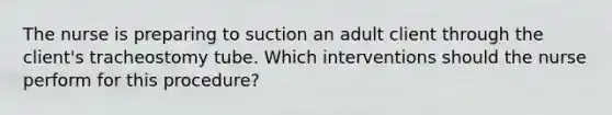 The nurse is preparing to suction an adult client through the client's tracheostomy tube. Which interventions should the nurse perform for this procedure?