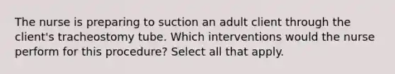 The nurse is preparing to suction an adult client through the client's tracheostomy tube. Which interventions would the nurse perform for this procedure? Select all that apply.