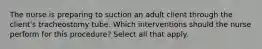 The nurse is preparing to suction an adult client through the client's tracheostomy tube. Which interventions should the nurse perform for this procedure? Select all that apply.