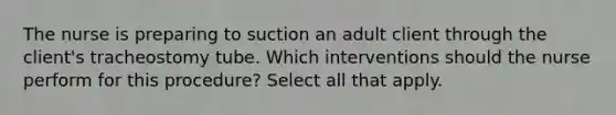 The nurse is preparing to suction an adult client through the client's tracheostomy tube. Which interventions should the nurse perform for this procedure? Select all that apply.