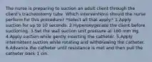 The nurse is preparing to suction an adult client through the client's tracheostomy tube. Which interventions should the nurse perform for this procedure? *Select all that apply.* 1.Apply suction for up to 10 seconds. 2.Hyperoxygenate the client before suctioning. 3.Set the wall suction unit pressure at 160 mm Hg. 4.Apply suction while gently inserting the catheter. 5.Apply intermittent suction while rotating and withdrawing the catheter. 6.Advance the catheter until resistance is met and then pull the catheter back 1 cm.