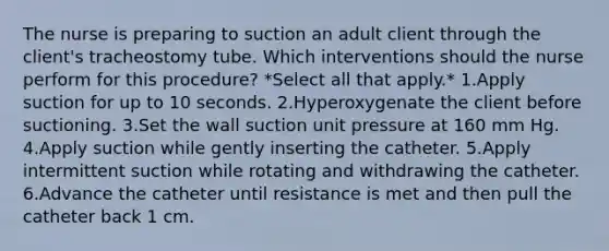 The nurse is preparing to suction an adult client through the client's tracheostomy tube. Which interventions should the nurse perform for this procedure? *Select all that apply.* 1.Apply suction for up to 10 seconds. 2.Hyperoxygenate the client before suctioning. 3.Set the wall suction unit pressure at 160 mm Hg. 4.Apply suction while gently inserting the catheter. 5.Apply intermittent suction while rotating and withdrawing the catheter. 6.Advance the catheter until resistance is met and then pull the catheter back 1 cm.