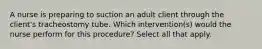 A nurse is preparing to suction an adult client through the client's tracheostomy tube. Which intervention(s) would the nurse perform for this procedure? Select all that apply.