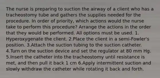 The nurse is preparing to suction the airway of a client who has a tracheostomy tube and gathers the supplies needed for the procedure. In order of priority, which actions would the nurse take to perform this procedure? Arrange the actions in the order that they would be performed. All options must be used. 1. Hyperoxygenate the client. 2.Place the client in a semi-Fowler's position. 3.Attach the suction tubing to the suction catheter. 4.Turn on the suction device and set the regulator at 80 mm Hg. 5.Insert the catheter into the tracheostomy until resistance is met, and then pull it back 1 cm 6.Apply intermittent suction and slowly withdraw the catheter while rotating it back and forth.