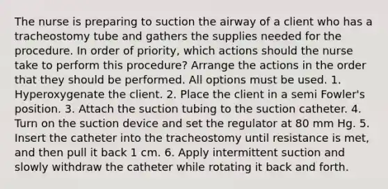 The nurse is preparing to suction the airway of a client who has a tracheostomy tube and gathers the supplies needed for the procedure. In order of priority, which actions should the nurse take to perform this procedure? Arrange the actions in the order that they should be performed. All options must be used. 1. Hyperoxygenate the client. 2. Place the client in a semi Fowler's position. 3. Attach the suction tubing to the suction catheter. 4. Turn on the suction device and set the regulator at 80 mm Hg. 5. Insert the catheter into the tracheostomy until resistance is met, and then pull it back 1 cm. 6. Apply intermittent suction and slowly withdraw the catheter while rotating it back and forth.