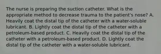 The nurse is preparing the suction catheter. What is the appropriate method to decrease trauma to the patient's nose? A. Heavily coat the distal tip of the catheter with a water-soluble lubricant. B. Lightly coat the distal tip of the catheter with a petroleum-based product. C. Heavily coat the distal tip of the catheter with a petroleum-based product. D. Lightly coat the distal tip of the catheter with a water-soluble lubricant.