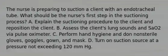 The nurse is preparing to suction a client with an endotracheal tube. What should be the nurse's first step in the suctioning process? A. Explain the suctioning procedure to the client and reposition the client. B. Assess the client's lung sounds and SaO2 via pulse oximeter. C. Perform hand hygiene and don nonsterile gloves, goggles, gown, and mask. D. Turn on suction source at a pressure not exceeding 120 mm Hg.