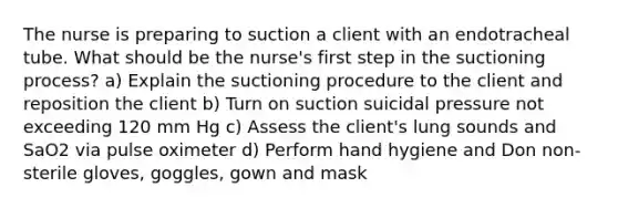 The nurse is preparing to suction a client with an endotracheal tube. What should be the nurse's first step in the suctioning process? a) Explain the suctioning procedure to the client and reposition the client b) Turn on suction suicidal pressure not exceeding 120 mm Hg c) Assess the client's lung sounds and SaO2 via pulse oximeter d) Perform hand hygiene and Don non-sterile gloves, goggles, gown and mask