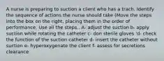 A nurse is preparing to suction a client who has a trach. Identify the sequence of actions the nurse should take (Move the steps into the box on the right, placing them in the order of performance. Use all the steps.. A- adjust the suction b- apply suction while rotating the catheter c- don sterile gloves 'd- check the function of the suction catheter d- insert the catheter without suction e- hyperoxygenate the client f- assess for secretions clearance