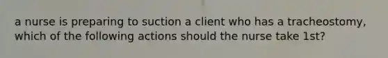 a nurse is preparing to suction a client who has a tracheostomy, which of the following actions should the nurse take 1st?