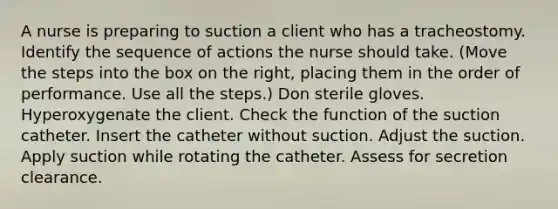 A nurse is preparing to suction a client who has a tracheostomy. Identify the sequence of actions the nurse should take. (Move the steps into the box on the right, placing them in the order of performance. Use all the steps.) Don sterile gloves. Hyperoxygenate the client. Check the function of the suction catheter. Insert the catheter without suction. Adjust the suction. Apply suction while rotating the catheter. Assess for secretion clearance.