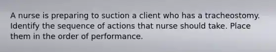 A nurse is preparing to suction a client who has a tracheostomy. Identify the sequence of actions that nurse should take. Place them in the order of performance.