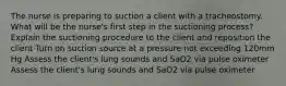 The nurse is preparing to suction a client with a tracheostomy. What will be the nurse's first step in the suctioning process? Explain the suctioning procedure to the client and reposition the client Turn on suction source at a pressure not exceeding 120mm Hg Assess the client's lung sounds and SaO2 via pulse oximeter Assess the client's lung sounds and SaO2 via pulse oximeter