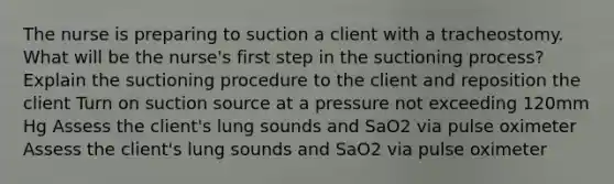 The nurse is preparing to suction a client with a tracheostomy. What will be the nurse's first step in the suctioning process? Explain the suctioning procedure to the client and reposition the client Turn on suction source at a pressure not exceeding 120mm Hg Assess the client's lung sounds and SaO2 via pulse oximeter Assess the client's lung sounds and SaO2 via pulse oximeter